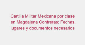 Cartilla Militar Mexicana por clase en Magdalena Contreras: Fechas, lugares y documentos necesarios