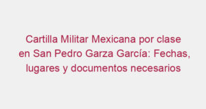 Cartilla Militar Mexicana por clase en San Pedro Garza García: Fechas, lugares y documentos necesarios