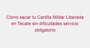 Cómo sacar tu Cartilla Militar Liberada en Tecate sin dificultades servicio obligatorio