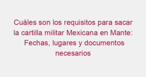 Cuáles son los requisitos para sacar la cartilla militar Mexicana en Mante: Fechas, lugares y documentos necesarios