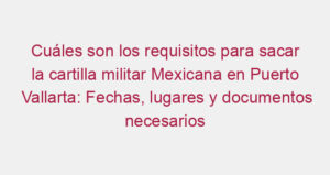 Cuáles son los requisitos para sacar la cartilla militar Mexicana en Puerto Vallarta: Fechas, lugares y documentos necesarios