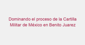 Dominando el proceso de la Cartilla Militar de México en Benito Juarez