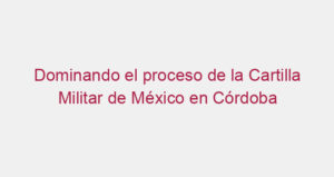 Dominando el proceso de la Cartilla Militar de México en Córdoba