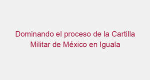 Dominando el proceso de la Cartilla Militar de México en Iguala