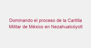 Dominando el proceso de la Cartilla Militar de México en Nezahualcóyotl