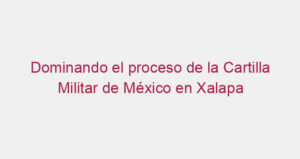 Dominando el proceso de la Cartilla Militar de México en Xalapa