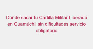 Dónde sacar tu Cartilla Militar Liberada en Guamúchil sin dificultades servicio obligatorio