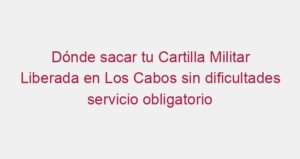 Dónde sacar tu Cartilla Militar Liberada en Los Cabos sin dificultades servicio obligatorio