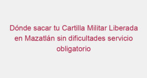 Dónde sacar tu Cartilla Militar Liberada en Mazatlán sin dificultades servicio obligatorio