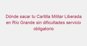 Dónde sacar tu Cartilla Militar Liberada en Río Grande sin dificultades servicio obligatorio