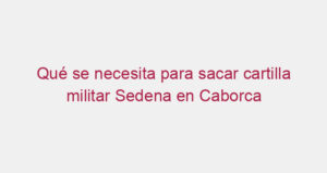 Qué se necesita para sacar cartilla militar Sedena en Caborca