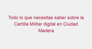 Todo lo que necesitas saber sobre la Cartilla Militar digital en Ciudad Madera